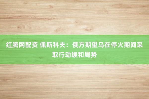 红腾网配资 佩斯科夫：俄方期望乌在停火期间采取行动缓和局势