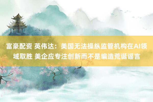 富豪配资 英伟达：美国无法操纵监管机构在AI领域取胜 美企应专注创新而不是编造荒诞谣言