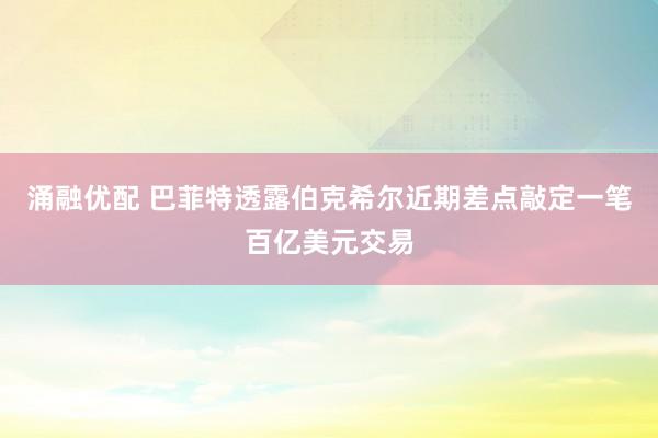 涌融优配 巴菲特透露伯克希尔近期差点敲定一笔百亿美元交易