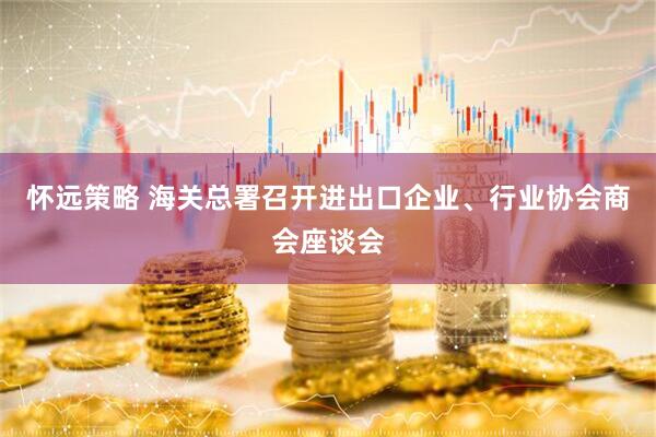 怀远策略 海关总署召开进出口企业、行业协会商会座谈会