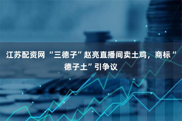 江苏配资网 “三德子”赵亮直播间卖土鸡，商标“德子土”引争议