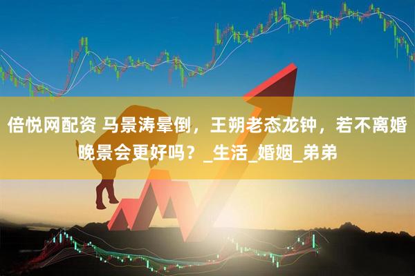 倍悦网配资 马景涛晕倒，王朔老态龙钟，若不离婚晚景会更好吗？_生活_婚姻_弟弟