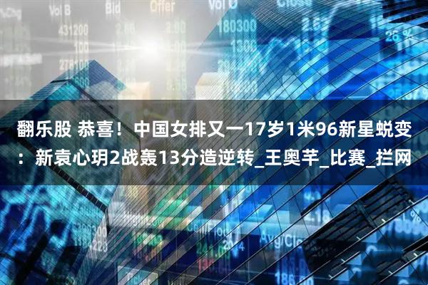 翻乐股 恭喜！中国女排又一17岁1米96新星蜕变：新袁心玥2战轰13分造逆转_王奥芊_比赛_拦网
