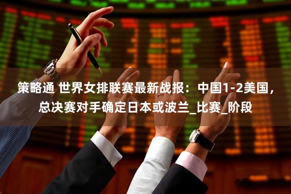 策略通 世界女排联赛最新战报：中国1-2美国，总决赛对手确定日本或波兰_比赛_阶段