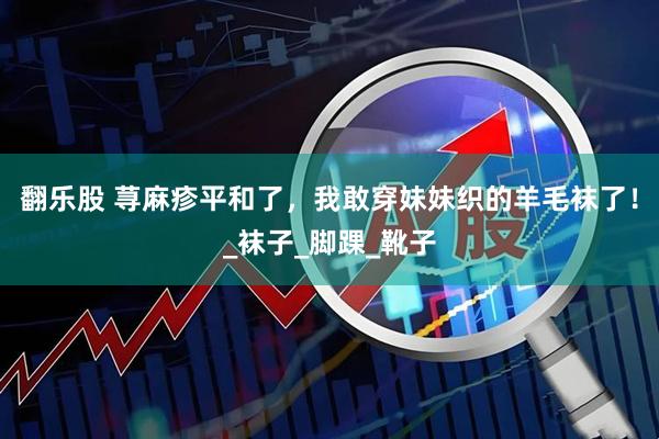 翻乐股 荨麻疹平和了，我敢穿妹妹织的羊毛袜了！_袜子_脚踝_靴子