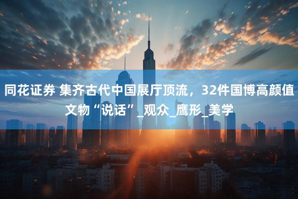 同花证券 集齐古代中国展厅顶流，32件国博高颜值文物“说话”_观众_鹰形_美学