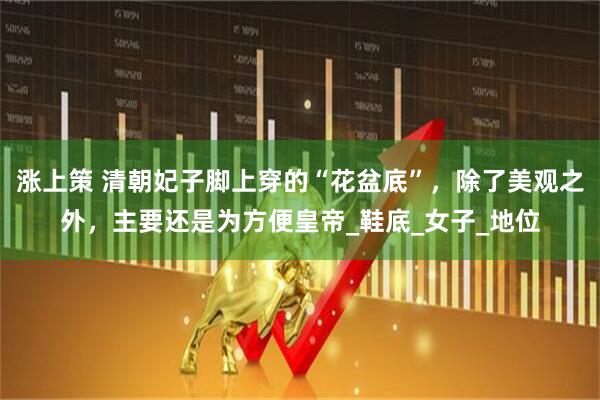 涨上策 清朝妃子脚上穿的“花盆底”，除了美观之外，主要还是为方便皇帝_鞋底_女子_地位