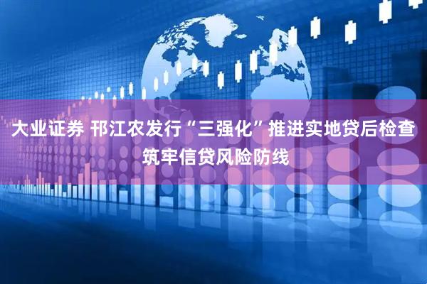 大业证券 邗江农发行“三强化”推进实地贷后检查 筑牢信贷风险防线