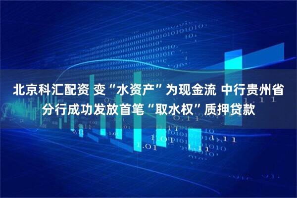 北京科汇配资 变“水资产”为现金流 中行贵州省分行成功发放首笔“取水权”质押贷款