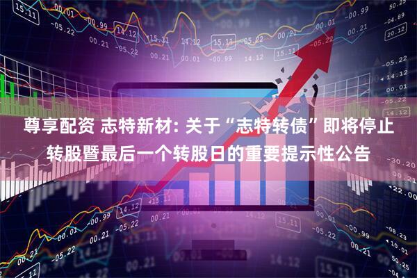 尊享配资 志特新材: 关于“志特转债”即将停止转股暨最后一个转股日的重要提示性公告