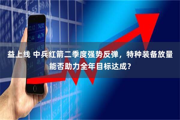 益上线 中兵红箭二季度强势反弹，特种装备放量能否助力全年目标达成？