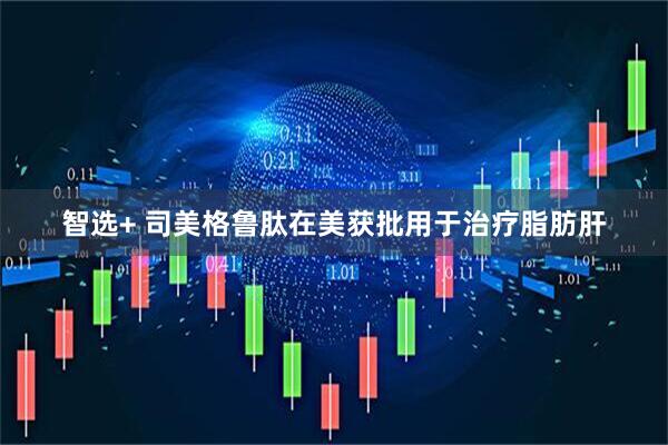 智选+ 司美格鲁肽在美获批用于治疗脂肪肝