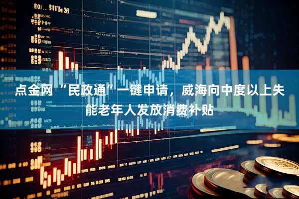 点金网 “民政通”一键申请，威海向中度以上失能老年人发放消费补贴