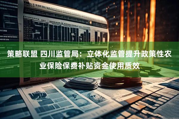 策略联盟 四川监管局：立体化监管提升政策性农业保险保费补贴资金使用质效