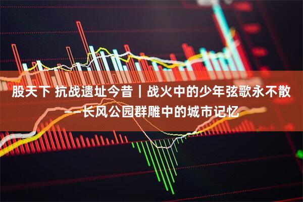 股天下 抗战遗址今昔｜战火中的少年弦歌永不散——长风公园群雕中的城市记忆
