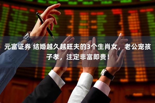 元富证券 结婚越久越旺夫的3个生肖女，老公宠孩子孝，注定非富即贵！