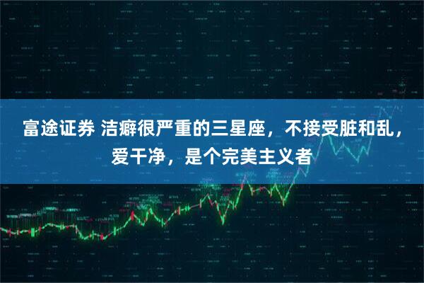 富途证券 洁癖很严重的三星座，不接受脏和乱，爱干净，是个完美主义者