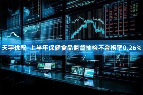 天宇优配  上半年保健食品监督抽检不合格率0.26%