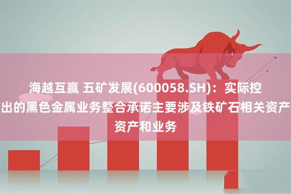 海越互赢 五矿发展(600058.SH)：实际控制人作出的黑色金属业务整合承诺主要涉及铁矿石相关资产和业务