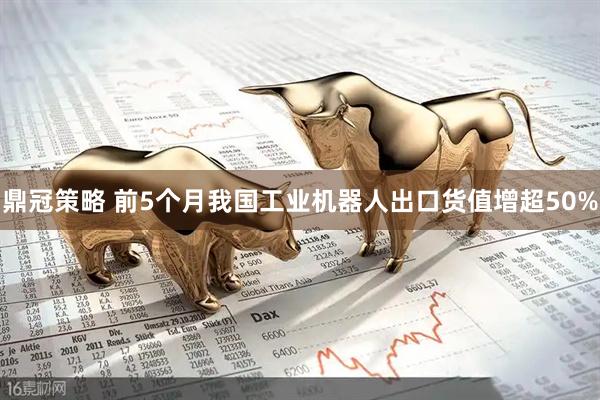 鼎冠策略 前5个月我国工业机器人出口货值增超50%