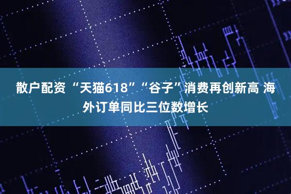 散户配资 “天猫618”“谷子”消费再创新高 海外订单同比三位数增长