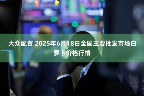 大众配资 2025年6月18日全国主要批发市场白萝卜价格行情
