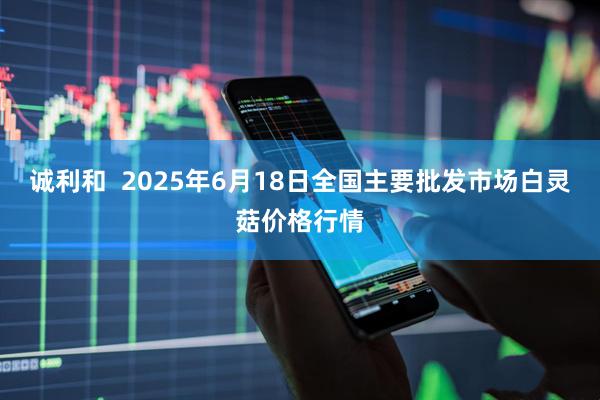 诚利和  2025年6月18日全国主要批发市场白灵菇价格行情