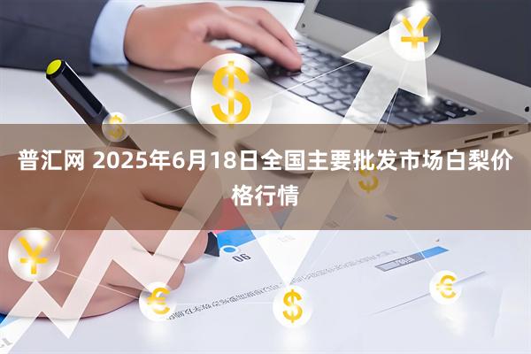 普汇网 2025年6月18日全国主要批发市场白梨价格行情